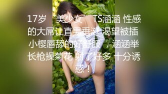 17岁‘美少女’TS涵涵 性感的大屌让直男垂涎 渴望被插 小樱唇舔的好舒服 ，涵涵举长枪操菊花 射了好多 十分诱惑！