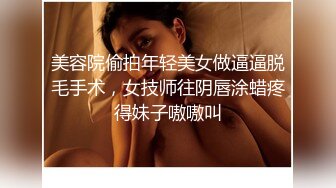 美容院偷拍年轻美女做逼逼脱毛手术，女技师往阴唇涂蜡疼得妹子嗷嗷叫