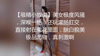 【吸精小奴隶】美女极度风骚，深喉一绝，还玩灌肠肛交，直接射在菊花里面，肤白貌美极品尤物，真刺激啊