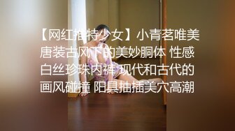 【网红推特少女】小青茗唯美唐装古风下的美妙胴体 性感白丝珍珠内裤 现代和古代的画风碰撞 阳具抽插美穴高潮