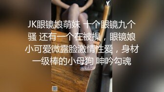 JK眼镜娘萌妹 十个眼镜九个骚 还有一个在被操，眼镜娘小可爱微露脸激情性爱，身材一级棒的小母狗 呻吟勾魂