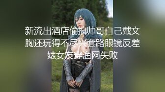 新流出酒店偷拍帅哥自己戴文胸还玩得不尽兴套路眼镜反差婊女友穿渔网失败