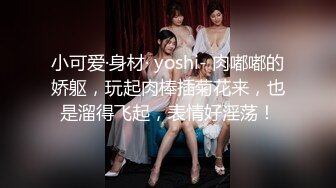 小可爱·身材· yoshi- 肉嘟嘟的娇躯，玩起肉棒插菊花来，也是溜得飞起，表情好淫荡！