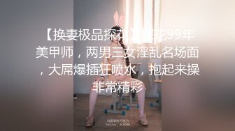 【换妻极品探花】探花99年美甲师，两男三女淫乱名场面，大屌爆插狂喷水，抱起来操非常精彩