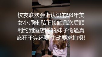 校友联欢会上认识的98年美女小师妹,私下接触几次后顺利约到酒店啪啪,妹子肏逼真疯狂干完还要,主动要求拍摄!