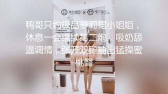 鸭哥只约极品萝莉裙小姐姐，休息一会继续第二炮，吸奶舔逼调情，张开双腿抽出猛操蜜桃臀