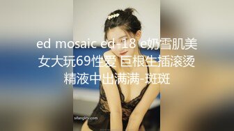 ed mosaic ed-18 e奶雪肌美女大玩69性爱 巨根生插滚烫精液中出满满-斑斑