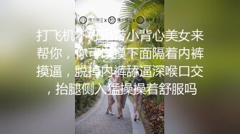 打飞机不好吊带小背心美女来帮你，你可以摸下面隔着内裤摸逼，脱掉内裤舔逼深喉口交，抬腿侧入猛操操着舒服吗