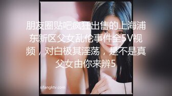 朋友圈贴吧疯狂出售的上海浦东新区父女乱伦事件全5V视频，对白极其淫荡，是不是真父女由你来辨5