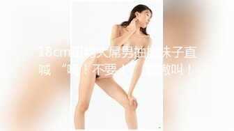 18cm纽约大屌男抽插妹子直喊 “啊！不要！” 嗷嗷叫！