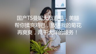 国产TS曼妮大战直男，美腿帮你揉爽鸡巴，放进我的菊花再爽爽，两千大洋的服务！