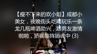 【瘦不下来的欢小姐】成都小美女，夜晚街头吃喝玩乐一条龙几瓶啤酒助兴，跟男友激情啪啪，娇喘阵阵销魂中 (3)