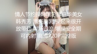 情人节约操韩国总部驻华美女韩秀芳 漂亮美乳 操起来很开放带劲 叫床很浪 爆操安全期可内射 高清720P完整版