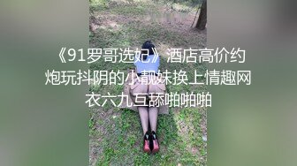 《91罗哥选妃》酒店高价约炮玩抖阴的小靓妹换上情趣网衣六九互舔啪啪啪