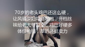 70岁的老头鸡巴还这么硬，让风骚少妇勾搭啪啪，开档丝袜给老大爷口交，鸡巴好硬多体位抽插，草的还挺卖力