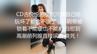 CD古悦悦的小穴穴被自己给玩坏了都合不拢了，小阴蒂被锁着不能硬也不能射,自慰到高潮前列腺直接尿喷 爽死！