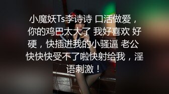 小魔妖Ts李诗诗 口活做爱，你的鸡巴太大了 我好喜欢 好硬，快插进我的小骚逼 老公 快快快受不了啦快射给我，淫语刺激！