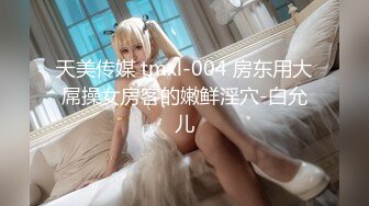 天美传媒 tmxl-004 房东用大屌操女房客的嫩鲜淫穴-白允儿