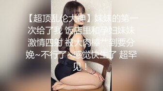 【超顶乱伦大神】妹妹的第一次给了我 饭店里和孕妇妹妹激情四射 被大肉棒艹到要分娩~不行了~感觉快生了 超罕见！