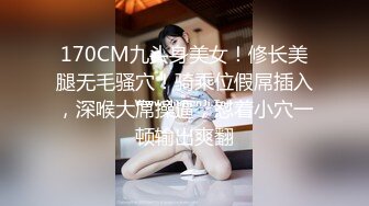 170CM九头身美女！修长美腿无毛骚穴！骑乘位假屌插入，深喉大屌操逼，怼着小穴一顿输出爽翻