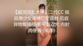 【超顶淫乱大神】二代CC 极品美少女束缚肛交调教 后庭异物臀搐痉挛 干翻双穴 内射肉便器小母狗