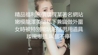 精品福利高價購買某著名網站嫩模龍澤美曦私下兼職做外圍女時被特別能玩的猛男用道具蹂躪爆插,叫個不停!