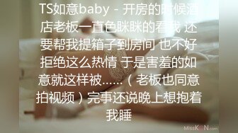 TS如意baby - 开房的时候酒店老板一直色眯眯的看我 还要帮我提箱子到房间 也不好拒绝这么热情 于是害羞的如意就这样被……（老板也同意拍视频）完事还说晚上想抱着我睡