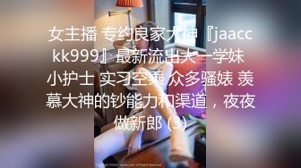 女主播 专约良家大神『jaacckk999』最新流出大一学妹 小护士 实习空乘 众多骚婊 羡慕大神的钞能力和渠道，夜夜做新郎 (3)