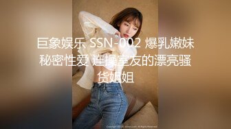 巨象娱乐 SSN-002 爆乳嫩妹秘密性爱 连操室友的漂亮骚货姐姐