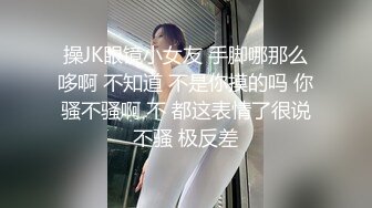 操JK眼镜小女友 手脚哪那么哆啊 不知道 不是你摸的吗 你骚不骚啊 不 都这表情了很说不骚 极反差