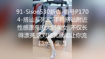 91-Sison530新作-番号P1704-搭讪系列二-手机搭讪附近性感漂亮的大奶美女 ,不仅长得漂亮,这对巨乳就能让你流口水！国语