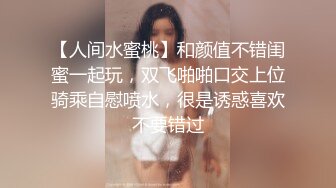 【人间水蜜桃】和颜值不错闺蜜一起玩，双飞啪啪口交上位骑乘自慰喷水，很是诱惑喜欢不要错过