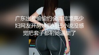 广东出差偷偷约会微信漂亮少妇网友开房嫌我鸡巴小说没感觉把套子都射她逼里了