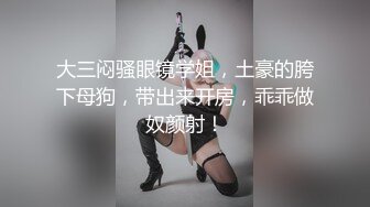 大三闷骚眼镜学姐，土豪的胯下母狗，带出来开房，乖乖做奴颜射！