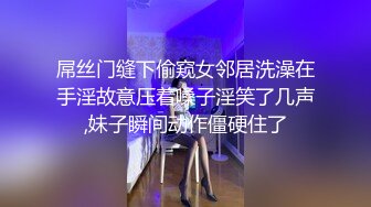 屌丝门缝下偷窥女邻居洗澡在手淫故意压着嗓子淫笑了几声,妹子瞬间动作僵硬住了