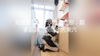 短发女神客厅沙发边自慰，超多道具，狠插白虎美穴