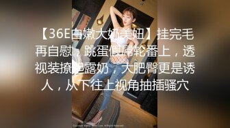 【36E白嫩大奶美妞】挂完毛再自慰，跳蛋假屌轮番上，透视装撩起露奶，大肥臀更是诱人，从下往上视角抽插骚穴