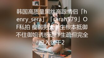 韩国高质量黑丝高跟情侣「henry_sera」「sarah579」OF私拍 瘦弱男大学生根本抵御不住御姐诱惑动作生疏但完全投入猛干2