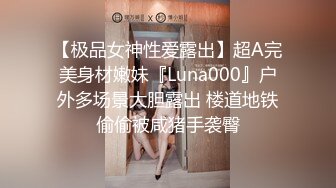 【极品女神性爱露出】超A完美身材嫩妹『Luna000』户外多场景大胆露出 楼道地铁偷偷被咸猪手袭臀