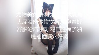 尤物美女 身材太好了 大乳房大屁股肉体软软给力 抱着好舒服沦陷冲动 鸡巴性福了啪啪抽插操穴好爽