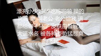 漂亮小少妇69吃鸡啪啪 操的爽吗 爽 叫老公 老公给我 逼都给你干坏了 皮肤白皙屁屁大逼水多 被各种姿势猛怼爽的飞起