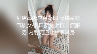 酒店高级应召女郎 高挑身材气质女神 口交女上位一流服务 内射完还让尿液淋身