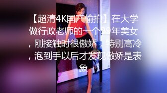 【超清4K国产偷拍】在大学做行政老师的一个99年美女，刚接触时很傲娇，特别高冷，泡到手以后才发现傲娇是表象