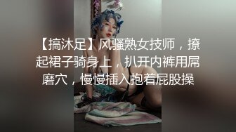 【搞沐足】风骚熟女技师，撩起裙子骑身上，扒开内裤用屌磨穴，慢慢插入抱着屁股操