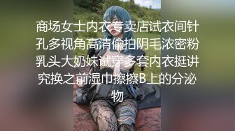 商场女士内衣专卖店试衣间针孔多视角高清偸拍阴毛浓密粉乳头大奶妹试穿多套内衣挺讲究换之前湿巾擦擦B上的分泌物