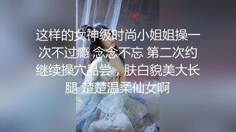 这样的女神级时尚小姐姐操一次不过瘾 念念不忘 第二次约继续操穴品尝，肤白貌美大长腿 楚楚温柔仙女啊