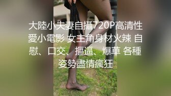 大陸小夫妻自攝720P高清性愛小電影 女主角身材火辣 自慰、口交、摳逼、爆草 各種姿勢盡情瘋狂