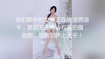 你们眼中的女神正在被渣男浪干，男朋友在旁边观看拍摄，自慰、厨房到床上大干！