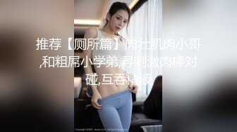 推荐【厕所篇】肉壮肌肉小哥,和粗屌小学弟,寻刺激肉棒对碰,互吞精液