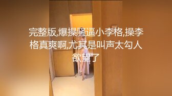 完整版,爆操骚逼小李格,操李格真爽啊,尤其是叫声太勾人欲望了